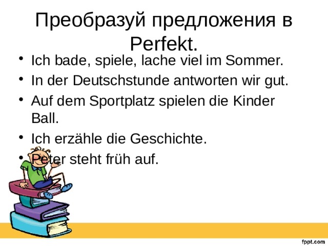 Преобразуй предложения в Perfekt. Ich bade, spiele, lache viel im Sommer. In der Deutschstunde antworten wir gut. Auf dem Sportplatz spielen die Kinder Ball. Ich erzähle die Geschichte. Peter steht früh auf. 