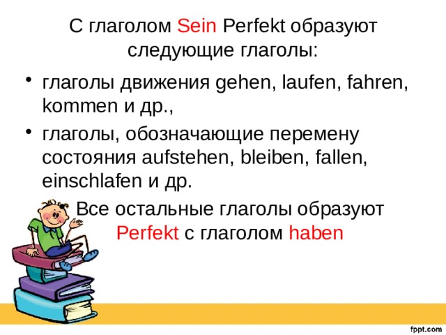 С глаголом Sein Perfekt образуют следующие глаголы: глаголы движения gehen, laufen, fahren, kommen и др., глаголы, обозначающие перемену состояния aufstehen, bleiben, fallen, einschlafen и др. Все остальные глаголы образуют Perfekt с глаголом haben 