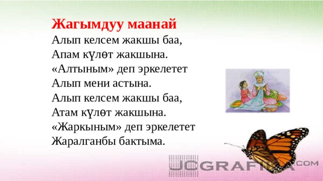 Жагымдуу маанай  Алып келсем жакшы баа,  Апам күлѳт жакшына.  «Алтыным» деп эркелетет  Алып мени астына.  Алып келсем жакшы баа,  Атам күлѳт жакшына.  «Жаркыным» деп эркелетет  Жаралганбы бактыма. 