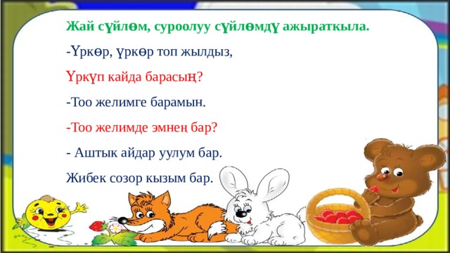 Жай сүйлɵм, суроолуу сүйлɵмдү ажыраткыла. -Үркɵр, үркɵр топ жылдыз, Үркүп кайда барасың? -Тоо желимге барамын. -Тоо желимде эмнең бар? - Аштык айдар уулум бар. Жибек созор кызым бар. 