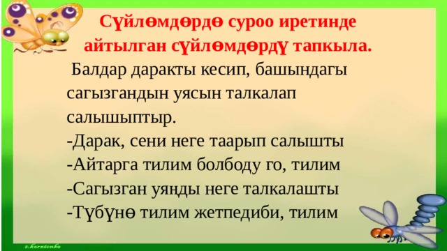 Сүйлɵмдɵрдɵ суроо иретинде айтылган сүйлɵмдɵрдү тапкыла.  Балдар даракты кесип, башындагы сагызгандын уясын талкалап салышыптыр. -Дарак, сени неге таарып салышты -Айтарга тилим болбоду го, тилим -Сагызган уяңды неге талкалашты -Түбүнɵ тилим жетпедиби, тилим 