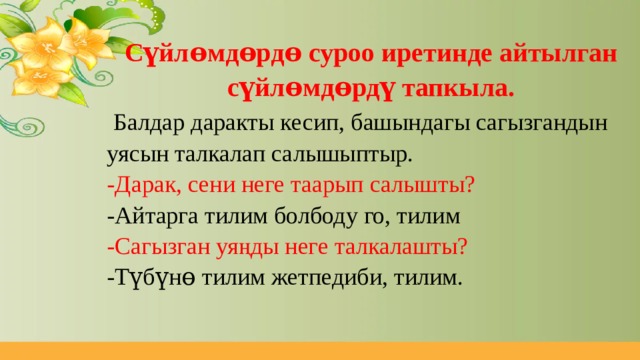 Сүйлɵмдɵрдɵ суроо иретинде айтылган сүйлɵмдɵрдү тапкыла.  Балдар даракты кесип, башындагы сагызгандын уясын талкалап салышыптыр. -Дарак, сени неге таарып салышты? -Айтарга тилим болбоду го, тилим -Сагызган уяңды неге талкалашты? -Түбүнɵ тилим жетпедиби, тилим. 