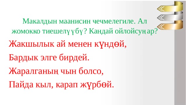 Макалдын маанисин чечмелегиле. Ал жомокко тиешелүүбү? Кандай ойлойсуңар? Жакшылык ай менен күндɵй, Бардык элге бирдей. Жаралганың чын болсо, Пайда кыл, карап жүрбɵй. 