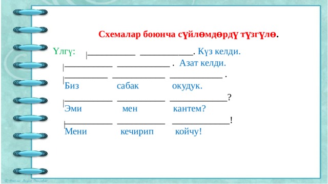 Схемалар боюнча сүйлɵмдɵрдү түзгүлɵ . Үлгү: __________ ___________. Күз келди.  __________ ___________ . Азат келди.  _________ ___________ ___________ .  Биз сабак окудук.  __________ __________ ____________?  Эми мен кантем?  __________ __________ ____________!  Мени кечирип койчу! 