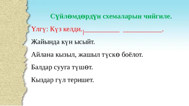 Сүйлɵмдɵрдүн схемаларын чийгиле. Үлгү: Күз келди. __________ ___________. Жайында күн ысыйт. Айлана кызыл, жашыл түскɵ боёлот. Балдар сууга түшɵт. Кыздар гүл теришет. 