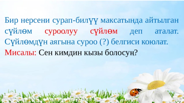 Бир нерсени сурап-билүү максатында айтылган сүйлɵм суроолуу сүйлɵм деп аталат. Сүйлɵмдүн аягына суроо (?) белгиси коюлат. Мисалы: Сен кимдин кызы болосуң? 
