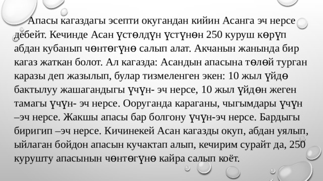  Апасы кагаздагы эсепти окугандан кийин Асанга эч нерсе дебейт. Кечинде Асан үстɵлдүн үстүнɵн 250 куруш кɵрүп абдан кубанып чɵнтɵгүнɵ салып алат. Акчанын жанында бир кагаз жаткан болот. Ал кагазда: Асандын апасына тɵлɵй турган каразы деп жазылып, булар тизмеленген экен: 10 жыл үйдɵ бактылуу жашагандыгы үчүн- эч нерсе, 10 жыл үйдɵн жеген тамагы үчүн- эч нерсе. Ооруганда караганы, чыгымдары үчүн –эч нерсе. Жакшы апасы бар болгону үчүн-эч нерсе. Бардыгы биригип –эч нерсе. Кичинекей Асан кагазды окуп, абдан уялып, ыйлаган бойдон апасын кучактап алып, кечирим сурайт да, 250 курушту апасынын чɵнтɵгүнɵ кайра салып коёт. 