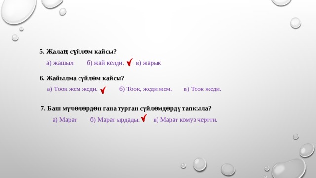 5. Жалаң сүйлɵм кайсы?  а) жашыл б) жай келди. в) жарык 6. Жайылма сүйлɵм кайсы?  а) Тоок жем жеди. б) Тоок, жеди жем. в) Тоок жеди.  7. Баш мүчɵлɵрдɵн гана турган сүйлɵмдɵрдү тапкыла?  а) Марат б) Марат ырдады. в) Марат комуз чертти. 