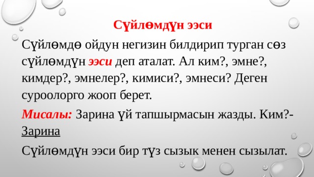 Сүйлɵмдүн ээси Сүйлɵмдɵ ойдун негизин билдирип турган сɵз сүйлɵмдүн ээси деп аталат. Ал ким?, эмне?, кимдер?, эмнелер?, кимиси?, эмнеси? Деген суроолорго жооп берет. Мисалы: Зарина үй тапшырмасын жазды. Ким?- Зарина Сүйлɵмдүн ээси бир түз сызык менен сызылат. 