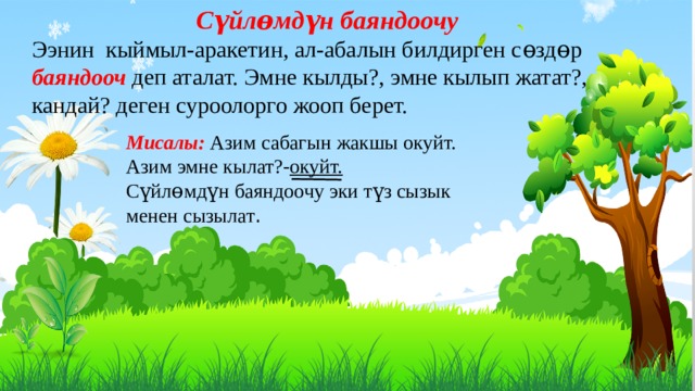 Сүйлɵмдүн баяндоочу Ээнин кыймыл-аракетин, ал-абалын билдирген сɵздɵр баяндооч деп аталат. Эмне кылды?, эмне кылып жатат?, кандай? деген суроолорго жооп берет. Мисалы: Азим сабагын жакшы окуйт. Азим эмне кылат?- окуйт. Сүйлɵмдүн баяндоочу эки түз сызык менен сызылат . 