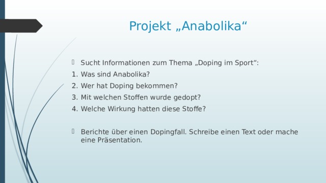 Projekt „Anabolika“ Sucht Informationen zum Thema „Doping im Sport“: Was sind Anabolika? Wer hat Doping bekommen? Mit welchen Stoffen wurde gedopt? Welche Wirkung hatten diese Stoffe? Berichte über einen Dopingfall. Schreibe einen Text oder mache eine Präsentation. 