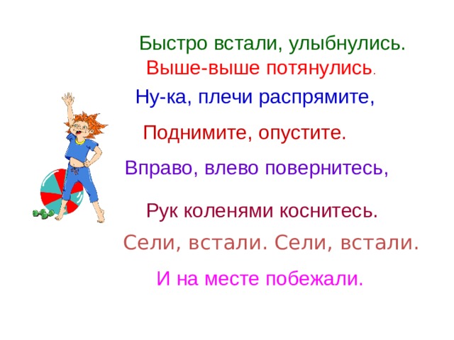 Быстро встали, улыбнулись. Выше-выше потянулись . Ну-ка, плечи распрямите, Поднимите, опустите. Вправо, влево повернитесь, Рук коленями коснитесь. Сели, встали. Сели, встали. И на месте побежали. 