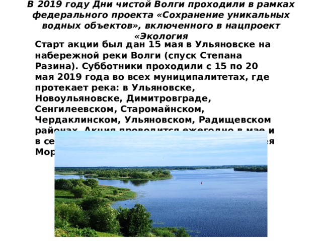 В 2019 году Дни чистой Волги проходили в рамках федерального проекта «Сохранение уникальных водных объектов», включенного в нацпроект «Экология   Старт акции был дан 15 мая в Ульяновске на набережной реки Волги (спуск Степана Разина). Субботники проходили с 15 по 20 мая 2019 года во всех муниципалитетах, где протекает река: в Ульяновске, Новоульяновске, Димитровграде, Сенгилеевском, Старомайнском, Чердаклинском, Ульяновском, Радищевском районах. Акция проводится ежегодно в мае и в сентябре по поручению губернатора Сергея Морозова. 