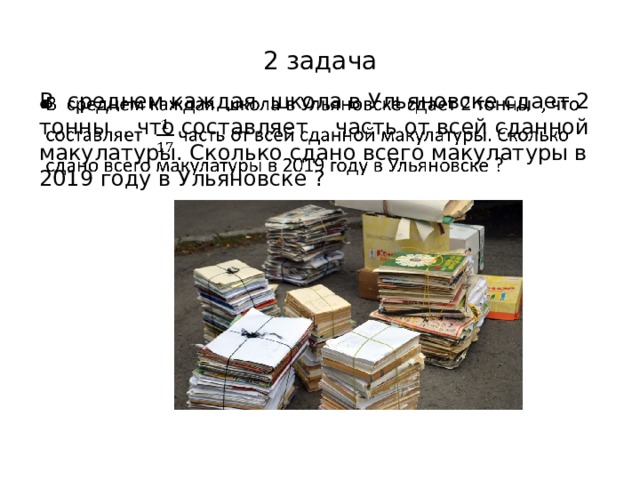 2 задача В среднем каждая школа в Ульяновске сдает 2 тонны , что составляет часть от всей сданной макулатуры. Сколько сдано всего макулатуры в 2019 году в Ульяновске ?   