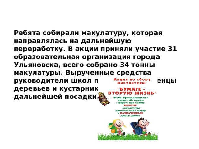 Ребята собирали макулатуру, которая направлялась на дальнейшую переработку. В акции приняли участие 31 образовательная организация города Ульяновска, всего собрано 34 тонны макулатуры. Вырученные средства руководители школ потратят на саженцы деревьев и кустарников для их дальнейшей посадки. 