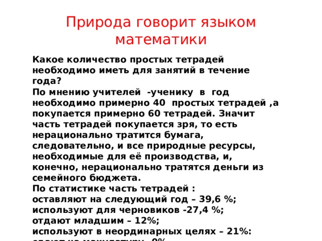 Природа говорит языком математики Какое количество простых тетрадей необходимо иметь для занятий в течение года? По мнению учителей -ученику в год необходимо примерно 40 простых тетрадей ,а покупается примерно 60 тетрадей. Значит часть тетрадей покупается зря, то есть нерационально тратится бумага, следовательно, и все природные ресурсы, необходимые для её производства, и, конечно, нерационально тратятся деньги из семейного бюджета. По статистике часть тетрадей : оставляют на следующий год – 39,6 %; используют для черновиков -27,4 %; отдают младшим – 12%; используют в неординарных целях – 21%: сдают на макулатуру –0%. За один школьный день выбрасывается примерно 1 простая тетрадь . 