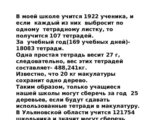 В моей школе учится 1922 ученика, и если каждый из них выбросит по одному тетрадному листку, то получится 107 тетрадей. За учебный год(169 учебных дней)-18083 тетради. Одна простая тетрадь весит 27 г, следовательно, вес этих тетрадей составляет- 488,241кг. Известно, что 20 кг макулатуры сохранит одно дерево. Таким образом, только учащиеся нашей школы могут сберечь за год  25 деревьев, если будут сдавать использованные тетради в макулатуру. В Ульяновской области учится 121754 школьника и значит могут сберечь примерно 1543 дерева. 