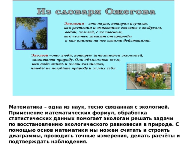 Математика – одна из наук, тесно связанная с экологией. Применение математических формул, обработка статистических данных помогает экологам решать задачи по восстановлению экологического равновесия в природе. С помощью основ математики мы можем считать и строить диаграммы, проводить точные измерения, делать расчёты и подтверждать наблюдения. 