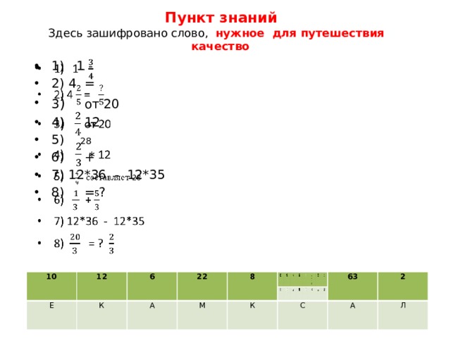  Пункт знаний  Здесь зашифровано слово, нужное для путешествия качество   1) 1 - 2) 4 =  3 ) от 20 4) 12 5) 28 6) + 7) 12*36 - 12*35  8) = ? 10 10 Е 12 Е 12 6 6 К К 22 22 А А 8 8 М М К К 63 63 С С 2 2 А А Л Л 