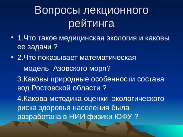 Вопросы лекционного рейтинга 1.Что такое медицинская экология и каковы ее задачи ? 2.Что показывает математическая  модель Азовского моря?  3.Каковы природные особенности состава вод Ростовской области ?  4.Какова методика оценки экологического риска здоровья населения была разработана в НИИ физики ЮФУ ? 