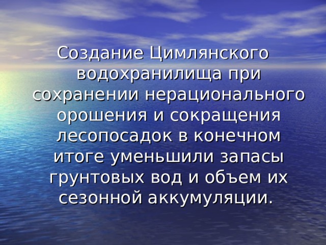 Создание Цимлянского водохранилища при сохранении нерационального орошения и сокращения лесопосадок в конечном итоге уменьшили запасы грунтовых вод и объем их сезонной аккумуляции. 