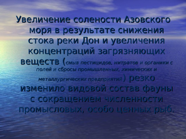 Увеличение солености Азовского моря в результате снижения стока реки Дон и увеличения концентраций загрязняющих веществ ( смыв пестицидов, нитратов и органики с полей и сбросы промышленных, химических и металлургических предприятий ) резко изменило видовой состав фауны с сокращением численности промысловых, особо ценных рыб. 