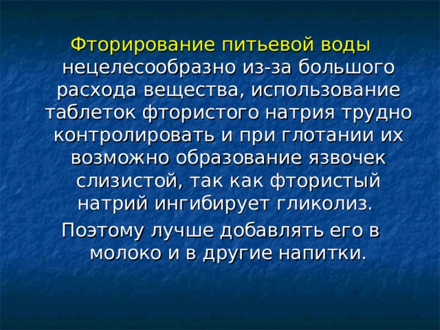 Фторирование питьевой воды нецелесообразно из-за большого расхода вещества, использование таблеток фтористого натрия трудно контролировать и при глотании их возможно образование язвочек слизистой, так как фтористый натрий ингибирует гликолиз. Поэтому лучше добавлять его в молоко и в другие напитки. 
