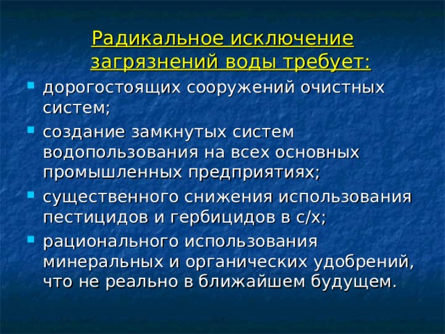 Радикальное исключение загрязнений воды требует: дорогостоящих сооружений очистных систем; создание замкнутых систем водопользования на всех основных промышленных предприятиях; существенного снижения использования пестицидов и гербицидов в с/х; рационального использования минеральных и органических удобрений, что не реально в ближайшем будущем. 