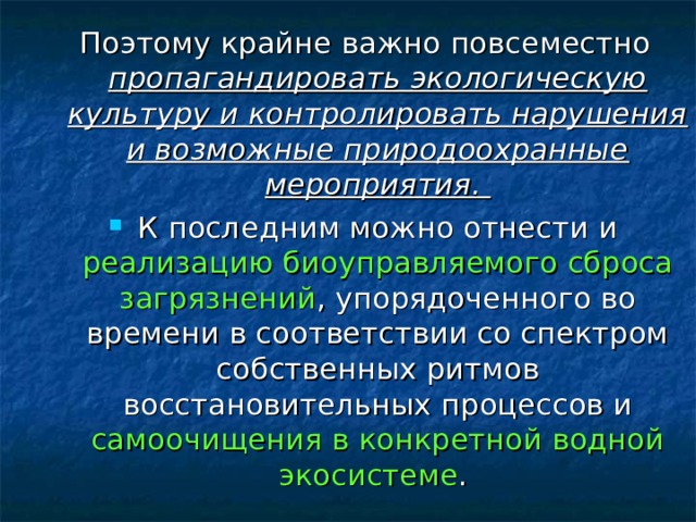 Поэтому крайне важно повсеместно пропагандировать экологическую культуру и контролировать нарушения и возможные природоохранные мероприятия. К последним можно отнести и реализацию биоуправляемого сброса загрязнений , упорядоченного во времени в соответствии со спектром собственных ритмов восстановительных процессов и самоочищения в конкретной водной экосистеме . 