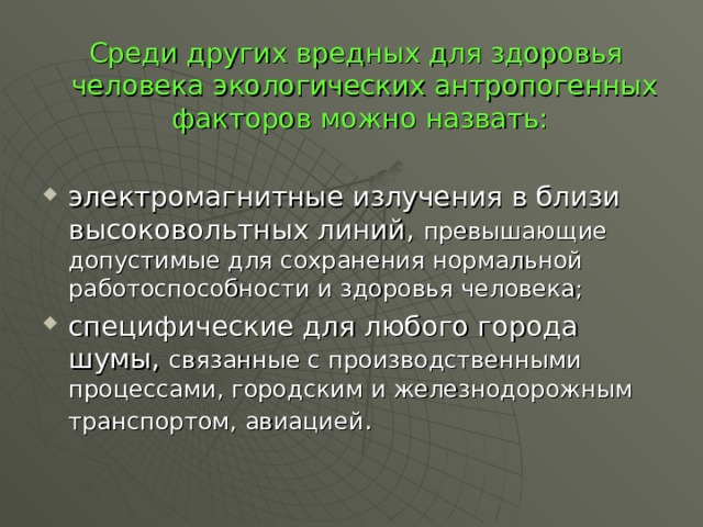  Среди других вредных для здоровья человека экологических антропогенных факторов можно назвать: электромагнитные излучения в близи высоковольтных линий, превышающие допустимые для сохранения нормальной работоспособности и здоровья человека; специфические для любого города шумы, связанные с производственными процессами, городским и железнодорожным транспортом, авиацией . 