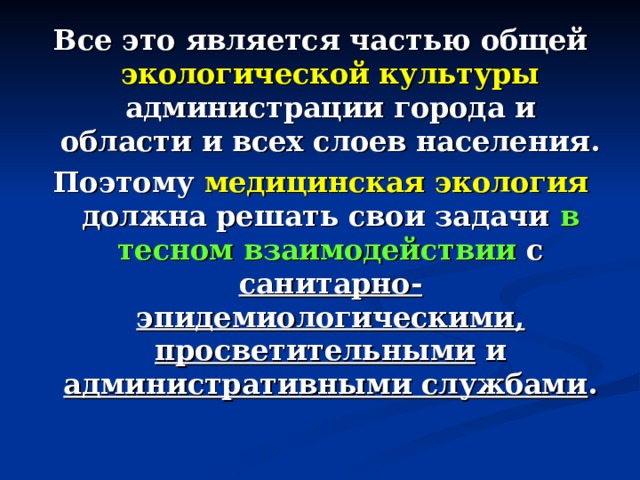 Все это является частью общей экологической культуры администрации города и области и всех слоев населения. Поэтому медицинская экология должна решать свои задачи в тесном взаимодействии с санитарно-эпидемиологическими, просветительными и административными службами . 
