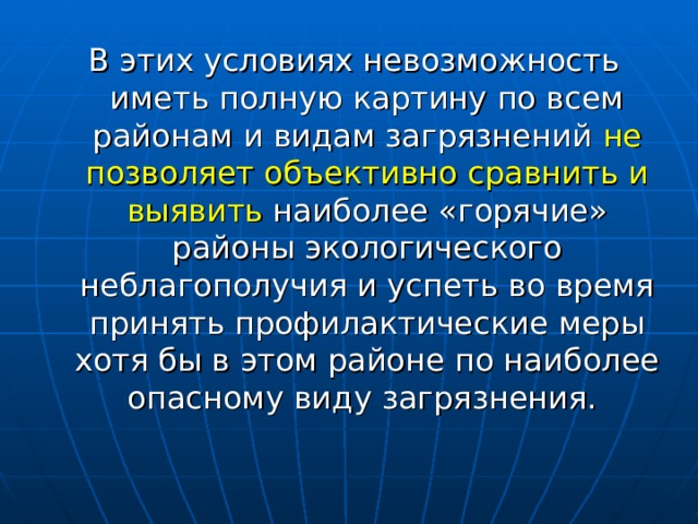 В этих условиях невозможность иметь полную картину по всем районам и видам загрязнений не позволяет объективно сравнить и выявить наиболее «горячие» районы экологического неблагополучия и успеть во время принять профилактические меры хотя бы в этом районе по наиболее опасному виду загрязнения. 
