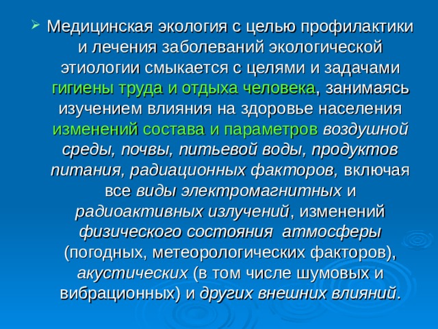 Медицинская экология с целью профилактики и лечения заболеваний экологической этиологии смыкается с целями и задачами гигиены труда и отдыха человека , занимаясь изучением влияния на здоровье населения изменений состава и параметров  воздушной среды, почвы, питьевой воды, продуктов питания, радиационных факторов, включая все виды электромагнитных и радиоактивных излучений , изменений физического состояния атмосферы (погодных, метеорологических факторов), акустических (в том числе шумовых и вибрационных) и других внешних влияний . 