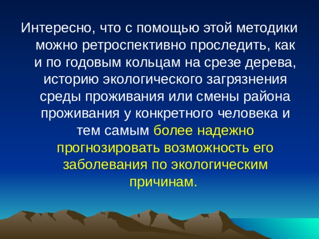Интересно, что с помощью этой методики можно ретроспективно проследить, как и по годовым кольцам на срезе дерева, историю экологического загрязнения среды проживания или смены района проживания у конкретного человека и тем самым более надежно прогнозировать возможность его заболевания по экологическим причинам. 