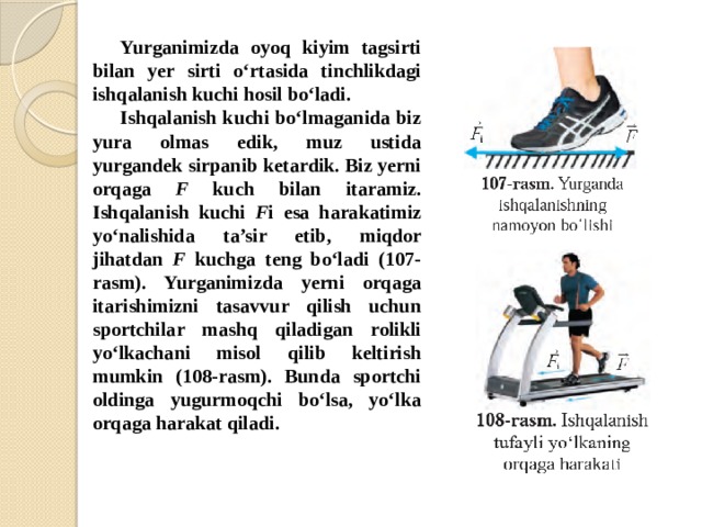 Yurganimizda oyoq kiyim tagsirti bilan yer sirti o‘rtasida tinchlikdagi ishqalanish kuchi hosil bo‘ladi. Ishqalanish kuchi bo‘lmaganida biz yura olmas edik, muz ustida yurgandek sirpanib ketardik. Biz yerni orqaga F kuch bilan itaramiz. Ishqalanish kuchi F i esa harakatimiz yo‘nalishida ta’sir etib, miqdor jihatdan F kuchga teng bo‘ladi (107-rasm). Yurganimizda yerni orqaga itarishimizni tasavvur qilish uchun sportchilar mashq qiladigan rolikli yo‘lkachani misol qilib keltirish mumkin (108-rasm). Bunda sportchi oldinga yugurmoqchi bo‘lsa, yo‘lka orqaga harakat qiladi.