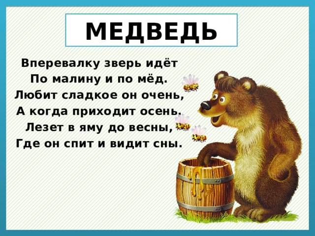 МЕДВЕДЬ Вперевалку зверь идёт По малину и по мёд. Любит сладкое он очень, А когда приходит осень, Лезет в яму до весны, Где он спит и видит сны. 
