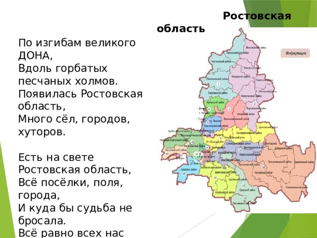  Ростовская область По изгибам великого ДОНА,   Вдоль горбатых песчаных холмов.  Появилась Ростовская область,  Много сёл, городов, хуторов.   Есть на свете Ростовская область,  Всё посёлки, поля, города,  И куда бы судьба не бросала.  Всё равно всех нас тянет сюда. Сергей Целищев    