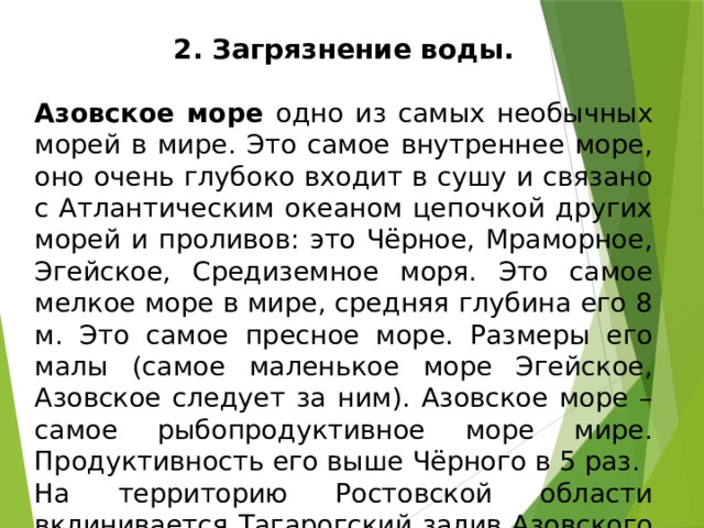 2. Загрязнение воды. Азовское море одно из самых необычных морей в мире. Это самое внутреннее море, оно очень глубоко входит в сушу и связано с Атлантическим океаном цепочкой других морей и проливов: это Чёрное, Мраморное, Эгейское, Средиземное моря. Это самое мелкое море в мире, средняя глубина его 8 м. Это самое пресное море. Размеры его малы (самое маленькое море Эгейское, Азовское следует за ним). Азовское море – самое рыбопродуктивное море мире. Продуктивность его выше Чёрного в 5 раз. На территорию Ростовской области вклинивается Тагарогский залив Азовского моря. 