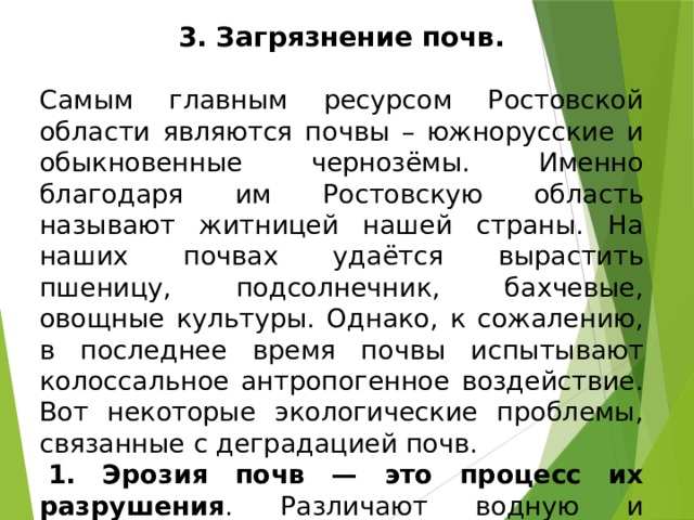 3. Загрязнение почв.  Самым главным ресурсом Ростовской области являются почвы – южнорусские и обыкновенные чернозёмы. Именно благодаря им Ростовскую область называют житницей нашей страны. На наших почвах удаётся вырастить пшеницу, подсолнечник, бахчевые, овощные культуры. Однако, к сожалению, в последнее время почвы испытывают колоссальное антропогенное воздействие. Вот некоторые экологические проблемы, связанные с деградацией почв.   1. Эрозия почв — это процесс их разрушения . Различают водную и ветровую эрозию.  