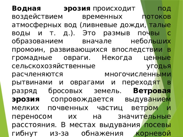 Водная эрозия  происходит под воздействием временных потоков атмосферных вод (ливневые дожди, талые воды и т. д.). Это размыв почвы с образованием вначале небольших промоин, развивающихся впоследствии в громадные овраги. Некогда ценные сельскохозяйственные угодья расчленяются многочисленными рытвинами и оврагами и переходят в разряд бросовых земель. Ветровая эрозия сопровождается выдуванием мелких почвенных частиц ветром и переносом их на значительные расстояния. В местах выдувания посевы гибнут из-за обнажения корневой системы растений, а в местах надувания посевы оказываются погребенными под толстым слоем пылевидных наносов. 