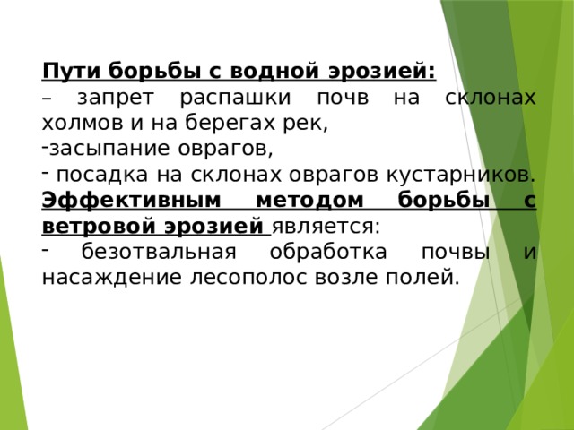 Пути борьбы с водной эрозией: – запрет распашки почв на склонах холмов и на берегах рек, засыпание оврагов,  посадка на склонах оврагов кустарников. Эффективным методом борьбы с ветровой эрозией является:  безотвальная обработка почвы и насаждение лесополос возле полей. 