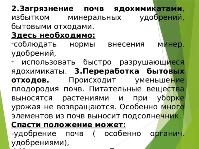 2.Загрязнение почв ядохимикатами , избытком минеральных удобрений, бытовыми отходами. Здесь необходимо: соблюдать нормы внесения минер. удобрений,  использовать быстро разрушающиеся ядохимикаты. 3.Переработка бытовых отходов. Происходит уменьшение плодородия почв. Питательные вещества выносятся растениями и при уборке урожая не возвращаются. Особенно много элементов из почв выносит подсолнечник. Спасти положение может: -удобрение почв ( особенно органич. удобрениями), 4.Уплотнение почв . Происходит из-за чрезмерного выпаса, утаптывания . 5.Засоление почв . 