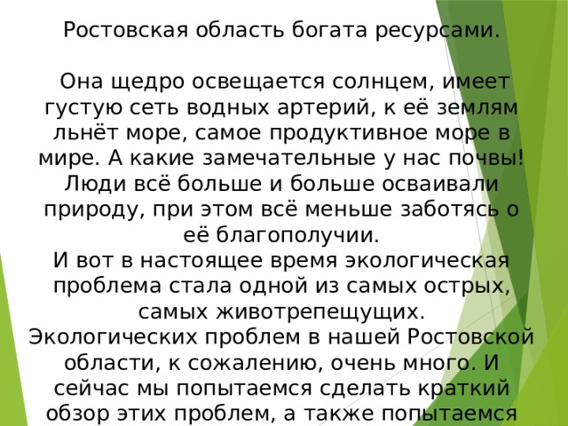 Ростовская область богата ресурсами.  Она щедро освещается солнцем, имеет густую сеть водных артерий, к её землям льнёт море, самое продуктивное море в мире. А какие замечательные у нас почвы! Люди всё больше и больше осваивали природу, при этом всё меньше заботясь о её благополучии. И вот в настоящее время экологическая проблема стала одной из самых острых, самых животрепещущих. Экологических проблем в нашей Ростовской области, к сожалению, очень много. И сейчас мы попытаемся сделать краткий обзор этих проблем, а также попытаемся наметить пути их решения . 