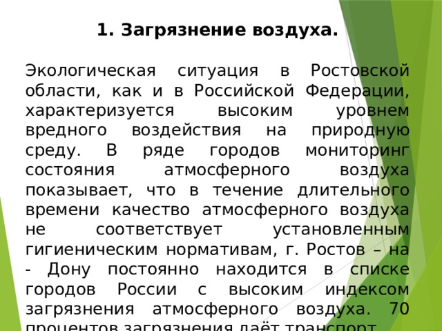 Загрязнение воздуха. Экологическая ситуация в Ростовской области, как и в Российской Федерации, характеризуется высоким уровнем вредного воздействия на природную среду. В ряде городов мониторинг состояния атмосферного воздуха показывает, что в течение длительного времени качество атмосферного воздуха не соответствует установленным гигиеническим нормативам, г. Ростов – на - Дону постоянно находится в списке городов России с высоким индексом загрязнения атмосферного воздуха. 70 процентов загрязнения даёт транспорт. 