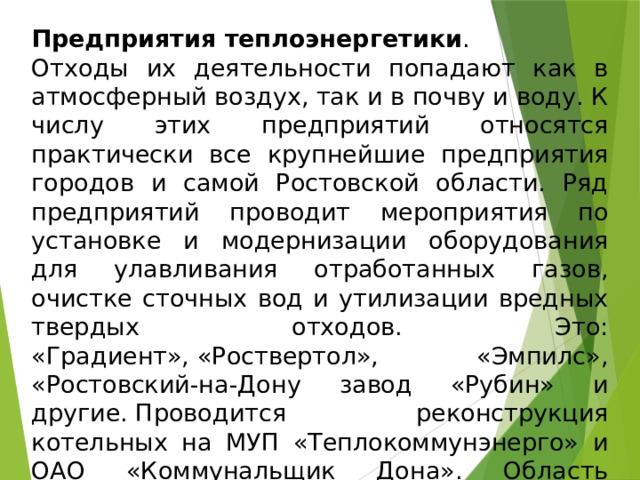 Предприятия теплоэнергетики . Отходы их деятельности попадают как в атмосферный воздух, так и в почву и воду. К числу этих предприятий относятся практически все крупнейшие предприятия городов и самой Ростовской области. Ряд предприятий проводит мероприятия по установке и модернизации оборудования для улавливания отработанных газов, очистке сточных вод и утилизации вредных твердых отходов. Это: «Градиент», «Роствертол», «Эмпилс», «Ростовский-на-Дону завод «Рубин» и другие. Проводится реконструкция котельных на МУП «Теплокоммунэнерго» и ОАО «Коммунальщик Дона». Область практически полностью газифицирована, а отходы сгорания жидкого топлива гораздо менее вредны для атмосферного воздуха. 