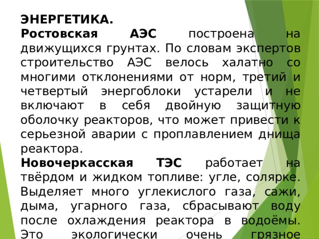 ЭНЕРГЕТИКА. Ростовская АЭС построена на движущихся грунтах. По словам экспертов строительство АЭС велось халатно со многими отклонениями от норм, третий и четвертый энергоблоки устарели и не включают в себя двойную защитную оболочку реакторов, что может привести к серьезной аварии с проплавлением днища реактора. Новочеркасская ТЭС работает на твёрдом и жидком топливе: угле, солярке. Выделяет много углекислого газа, сажи, дыма, угарного газа, сбрасывают воду после охлаждения реактора в водоёмы. Это экологически очень грязное производство. Пути выхода : очистные сооружения, переход на новые технологии, виды энергии . 