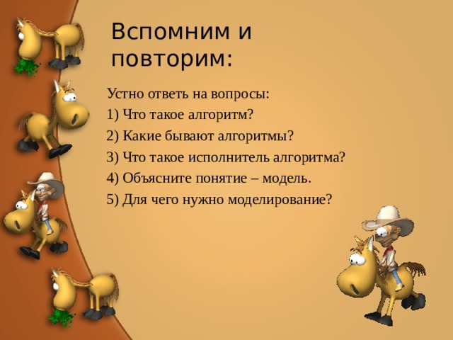 Вспомним и повторим: Устно ответь на вопросы: 1) Что такое алгоритм? 2) Какие бывают алгоритмы? 3) Что такое исполнитель алгоритма? 4) Объясните понятие – модель. 5) Для чего нужно моделирование? 