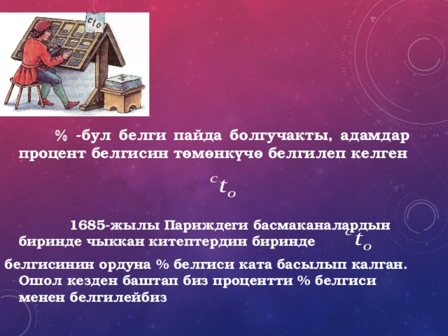     -бул белги пайда болгучакты, адамдар процент белгисин төмөнкүчө белгилеп келген    1685-жылы Париждеги басмаканалардын биринде чыккан китептердин биринде белгисинин ордуна % белгиси ката басылып калган. Ошол кезден баштап биз процентти % белгиси менен белгилейбиз 