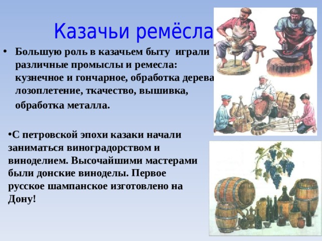 Большую роль в казачьем быту играли различные промыслы и ремесла: кузнечное и гончарное, обработка дерева, лозоплетение, ткачество, вышивка, обработка металла.  С петровской эпохи казаки начали заниматься виноградорством и виноделием. Высочайшими мастерами были  донские виноделы. Первое русское шампанское изготовлено на Дону! 