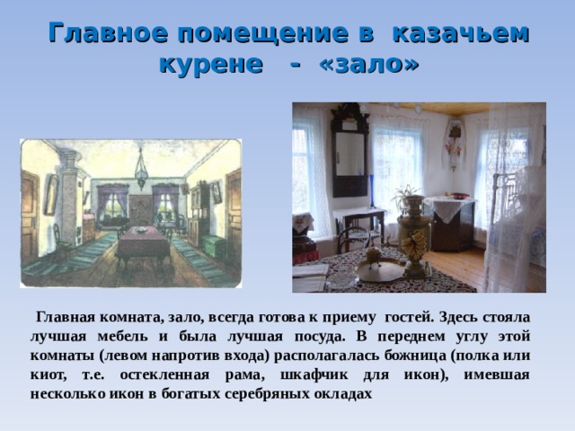 Главное помещение в казачьем курене - «зало»    Главная комната, зало, всегда готова к приему гостей. Здесь стояла лучшая мебель и была лучшая посуда. В переднем углу этой комнаты (левом напротив входа) располагалась божница (полка или киот, т.е. остекленная рама, шкафчик для икон), имевшая несколько икон в богатых серебряных окладах 